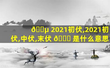🐵 2021初伏,2021初伏,中伏,末伏 🐅 是什么意思